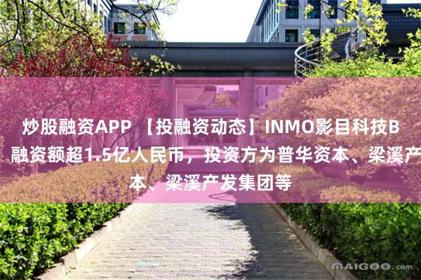 炒股融资APP 【投融资动态】INMO影目科技B+轮融资，融资额超1.5亿人民币，投资方为普华资本、梁溪产发集团等