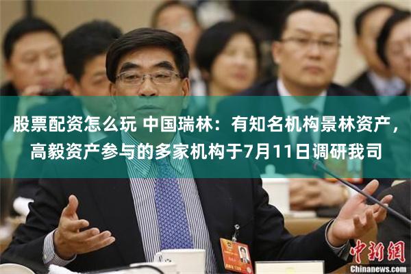 股票配资怎么玩 中国瑞林：有知名机构景林资产，高毅资产参与的多家机构于7月11日调研我司