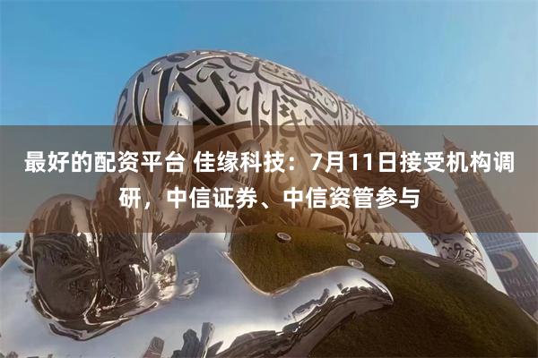 最好的配资平台 佳缘科技：7月11日接受机构调研，中信证券、中信资管参与