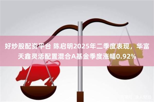 好炒股配资平台 陈启明2025年二季度表现，华富天鑫灵活配置混合A基金季度涨幅0.92%