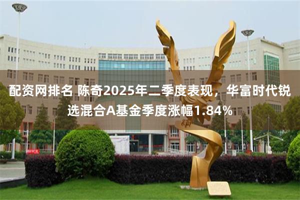 配资网排名 陈奇2025年二季度表现，华富时代锐选混合A基金季度涨幅1.84%