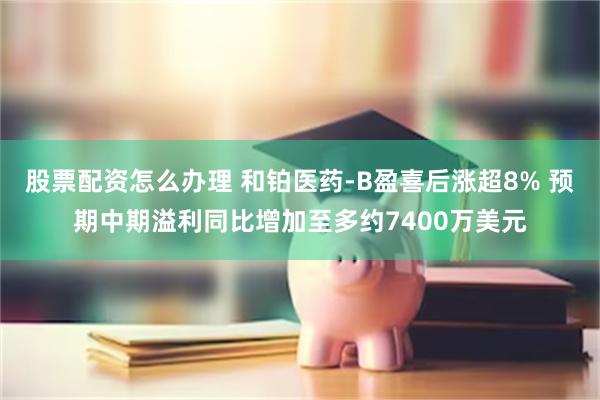 股票配资怎么办理 和铂医药-B盈喜后涨超8% 预期中期溢利同比增加至多约7400万美元