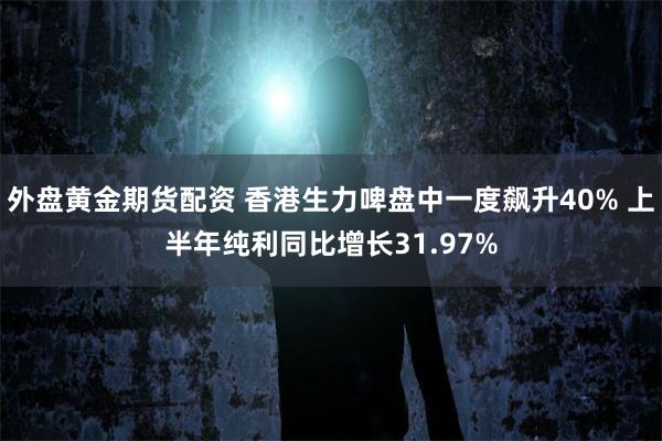 外盘黄金期货配资 香港生力啤盘中一度飙升40% 上半年纯利同比增长31.97%
