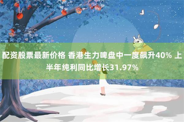配资股票最新价格 香港生力啤盘中一度飙升40% 上半年纯利同比增长31.97%