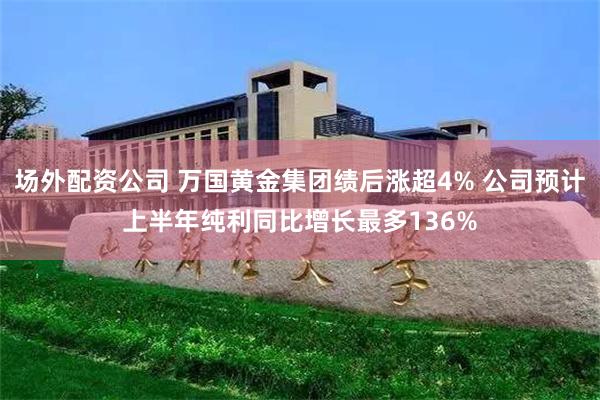 场外配资公司 万国黄金集团绩后涨超4% 公司预计上半年纯利同比增长最多136%