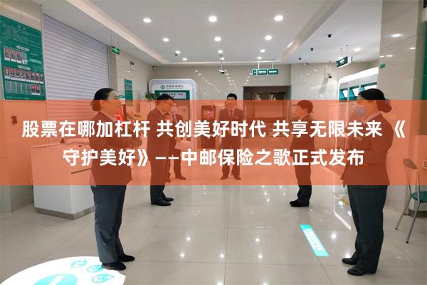 股票在哪加杠杆 共创美好时代 共享无限未来 《守护美好》——中邮保险之歌正式发布