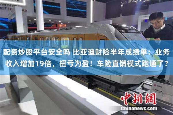 配资炒股平台安全吗 比亚迪财险半年成绩单：业务收入增加19倍，扭亏为盈！车险直销模式跑通了？