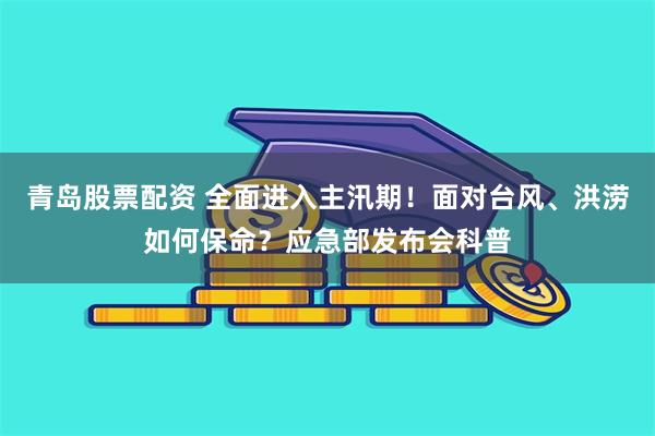青岛股票配资 全面进入主汛期！面对台风、洪涝如何保命？应急部发布会科普
