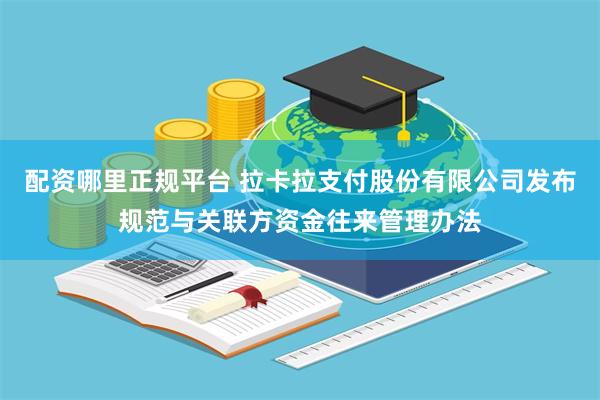 配资哪里正规平台 拉卡拉支付股份有限公司发布规范与关联方资金往来管理办法