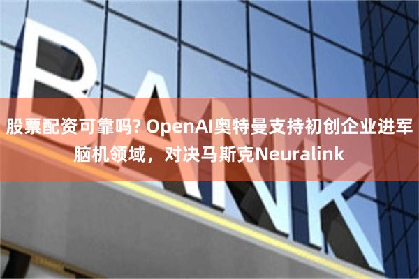 股票配资可靠吗? OpenAI奥特曼支持初创企业进军脑机领域，对决马斯克Neuralink