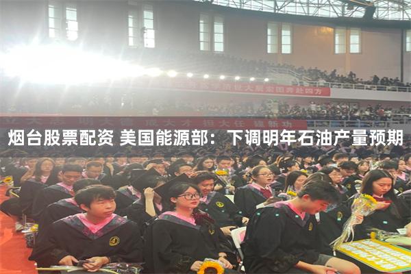 烟台股票配资 美国能源部：下调明年石油产量预期