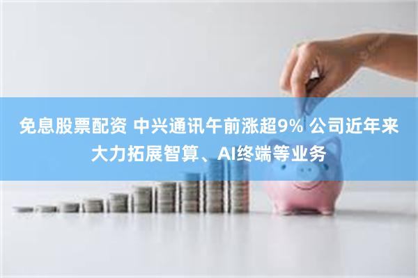 免息股票配资 中兴通讯午前涨超9% 公司近年来大力拓展智算、AI终端等业务