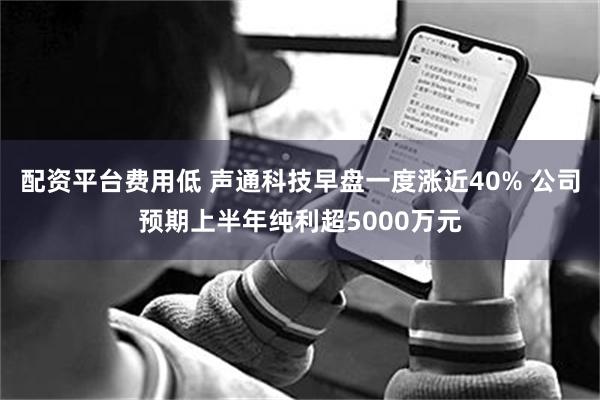 配资平台费用低 声通科技早盘一度涨近40% 公司预期上半年纯利超5000万元
