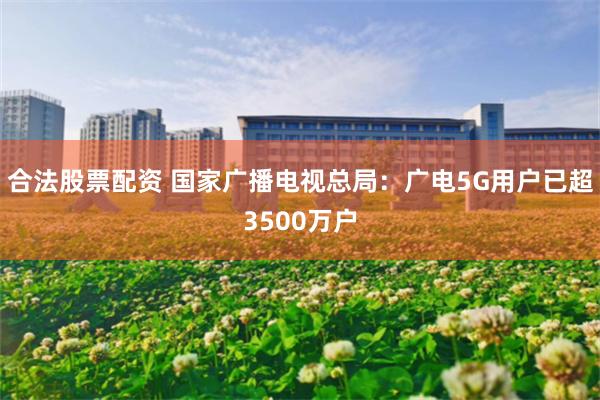 合法股票配资 国家广播电视总局：广电5G用户已超3500万户