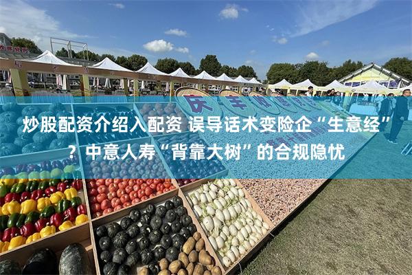 炒股配资介绍入配资 误导话术变险企“生意经”?中意人寿“背靠大树”的合规隐忧