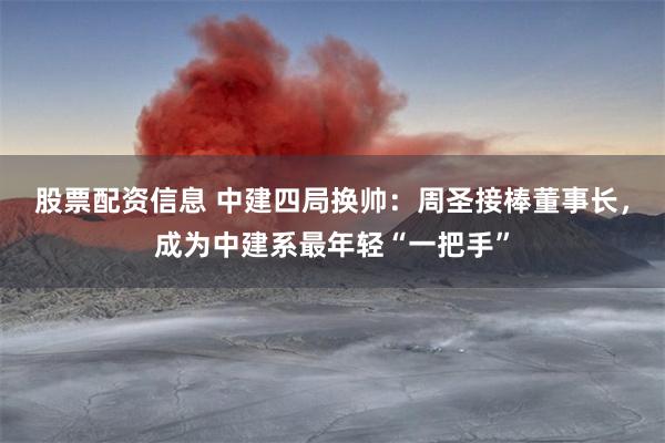 股票配资信息 中建四局换帅：周圣接棒董事长，成为中建系最年轻“一把手”