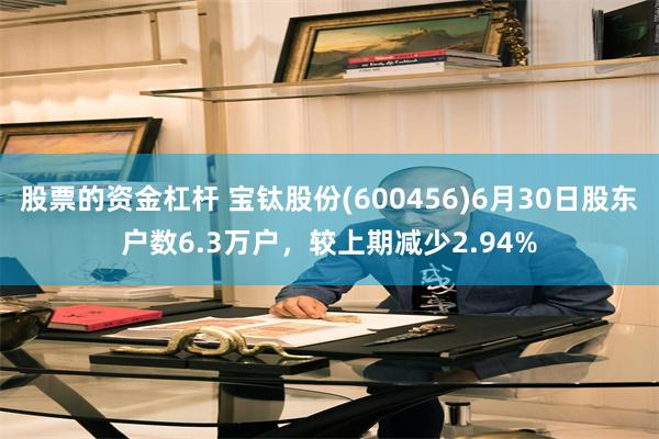 股票的资金杠杆 宝钛股份(600456)6月30日股东户数6.3万户，较上期减少2.94%