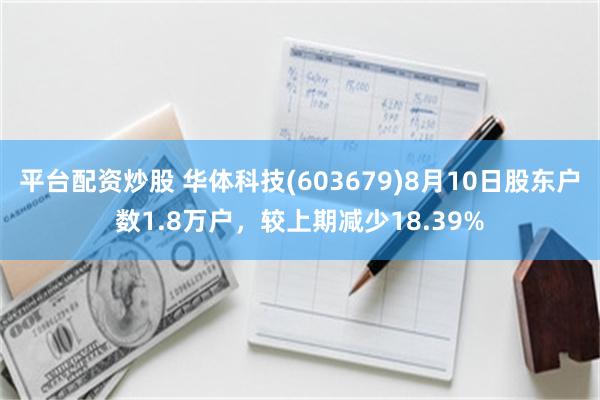 平台配资炒股 华体科技(603679)8月10日股东户数1.8万户，较上期减少18.39%