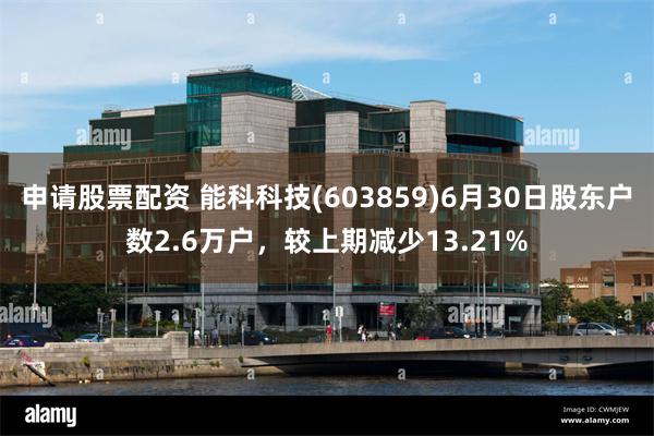 申请股票配资 能科科技(603859)6月30日股东户数2.6万户，较上期减少13.21%
