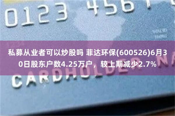 私募从业者可以炒股吗 菲达环保(600526)6月30日股东户数4.25万户，较上期减少2.7%