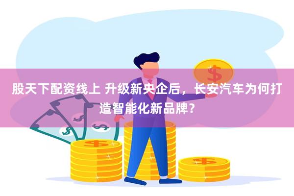 股天下配资线上 升级新央企后，长安汽车为何打造智能化新品牌？