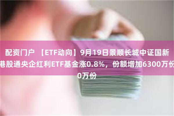 配资门户 【ETF动向】9月19日景顺长城中证国新港股通央企红利ETF基金涨0.8%,份额增加6300万份