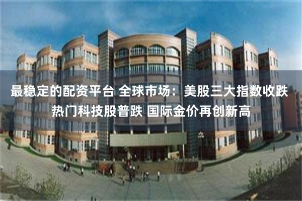 最稳定的配资平台 全球市场：美股三大指数收跌 热门科技股普跌 国际金价再创新高