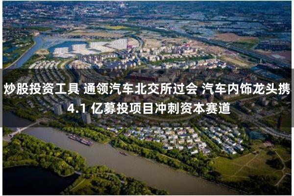 炒股投资工具 通领汽车北交所过会 汽车内饰龙头携 4.1 亿募投项目冲刺资本赛道