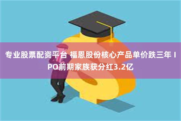 专业股票配资平台 福恩股份核心产品单价跌三年 IPO前期家族获分红3.2亿