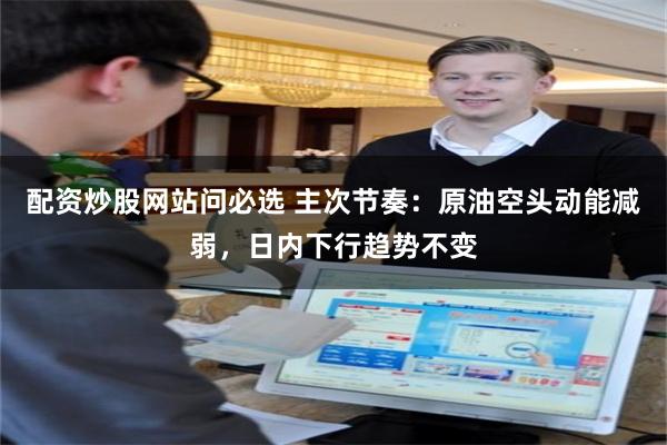 配资炒股网站问必选 主次节奏：原油空头动能减弱，日内下行趋势不变