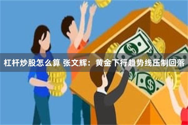 杠杆炒股怎么算 张文辉：黄金下行趋势线压制回落