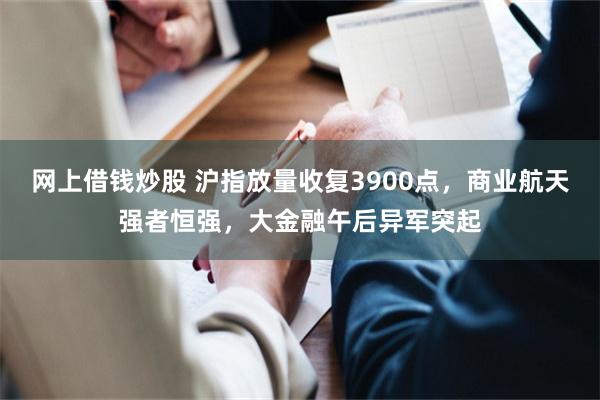 网上借钱炒股 沪指放量收复3900点，商业航天强者恒强，大金融午后异军突起