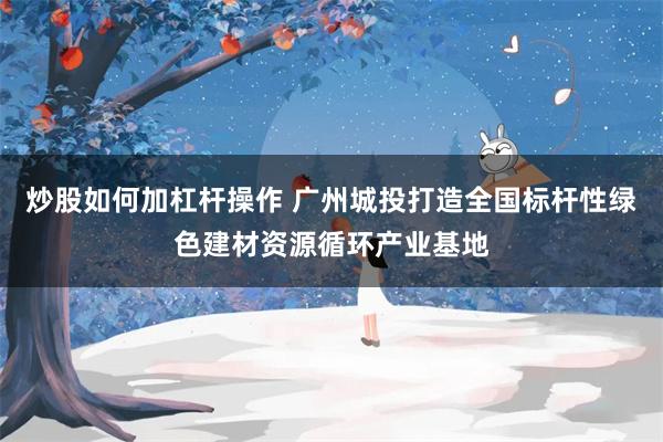 炒股如何加杠杆操作 广州城投打造全国标杆性绿色建材资源循环产业基地