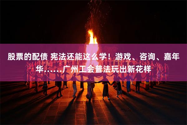 股票的配债 宪法还能这么学！游戏、咨询、嘉年华……广州工会普法玩出新花样