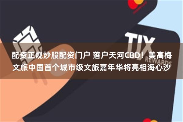 配资正规炒股配资门户 落户天河CBD！美高梅文旅中国首个城市级文旅嘉年华将亮相海心沙