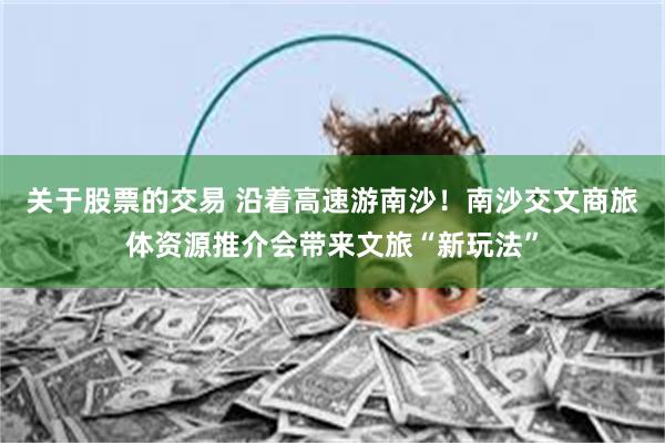 关于股票的交易 沿着高速游南沙！南沙交文商旅体资源推介会带来文旅“新玩法”