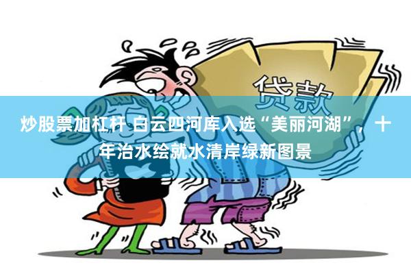 炒股票加杠杆 白云四河库入选“美丽河湖”，十年治水绘就水清岸绿新图景
