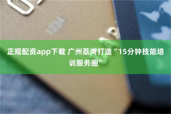 正规配资app下载 广州荔湾打造“15分钟技能培训服务圈”