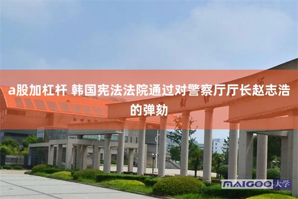 a股加杠杆 韩国宪法法院通过对警察厅厅长赵志浩的弹劾