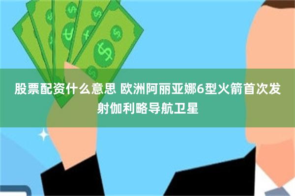 股票配资什么意思 欧洲阿丽亚娜6型火箭首次发射伽利略导航卫星