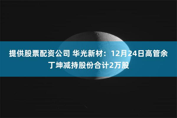 提供股票配资公司 华光新材：12月24日高管余丁坤减持股份合计2万股