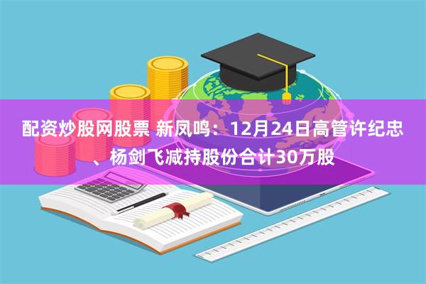 配资炒股网股票 新凤鸣：12月24日高管许纪忠、杨剑飞减持股份合计30万股