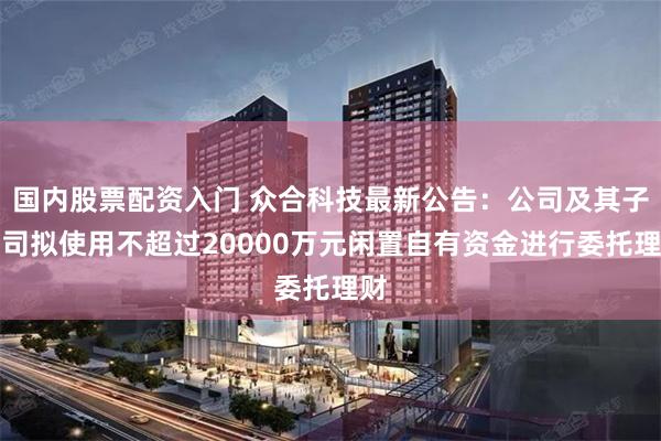 国内股票配资入门 众合科技最新公告：公司及其子公司拟使用不超过20000万元闲置自有资金进行委托理财
