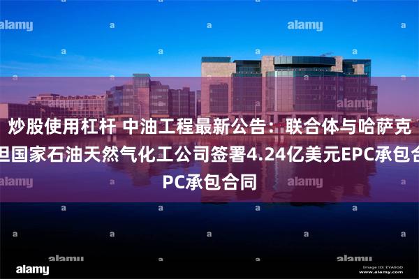 炒股使用杠杆 中油工程最新公告：联合体与哈萨克斯坦国家石油天然气化工公司签署4.24亿美元EPC承包合同