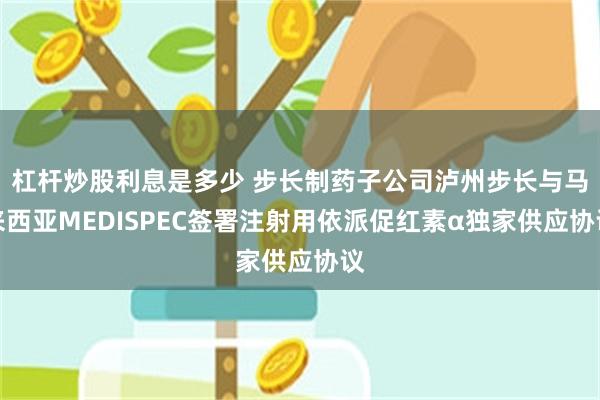 杠杆炒股利息是多少 步长制药子公司泸州步长与马来西亚MEDISPEC签署注射用依派促红素α独家供应协议