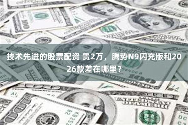 技术先进的股票配资 贵2万，腾势N9闪充版和2026款差在哪里？