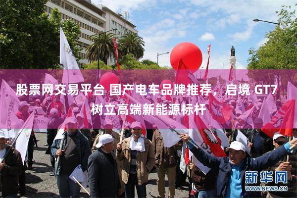 股票网交易平台 国产电车品牌推荐，启境 GT7 树立高端新能源标杆