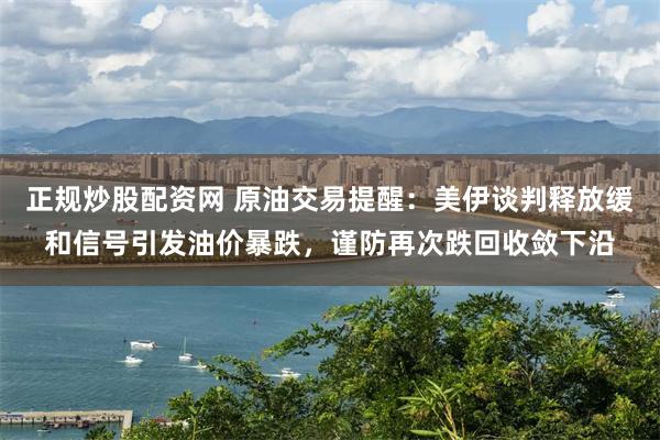 正规炒股配资网 原油交易提醒：美伊谈判释放缓和信号引发油价暴跌，谨防再次跌回收敛下沿