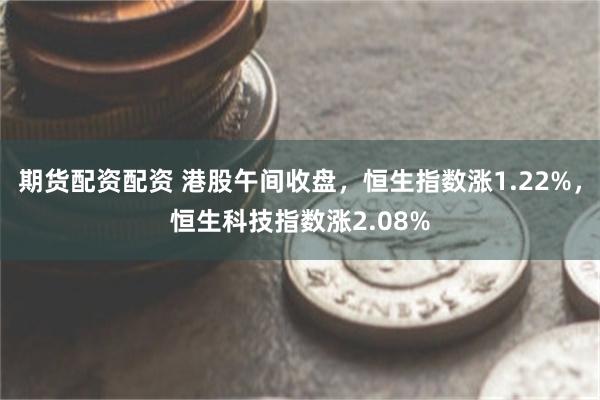 期货配资配资 港股午间收盘，恒生指数涨1.22%，恒生科技指数涨2.08%