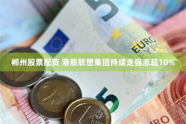 郴州股票配资 港股联想集团持续走强涨超10%